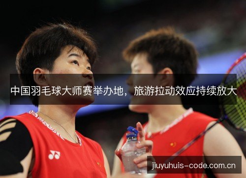 中国羽毛球大师赛举办地,旅游拉动效应持续放大 中国羽毛球大师赛举办地,旅游拉动效应持续放大